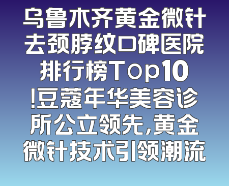 乌鲁木齐黄金微针去颈脖纹口碑医院排行榜Top10！豆蔻年华美容诊所公立领先，黄金微针技术引领潮流