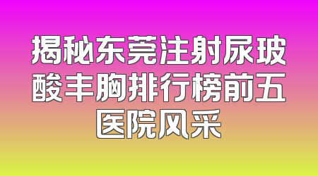 揭秘东莞注射尿玻酸丰胸排行榜前五医院风采