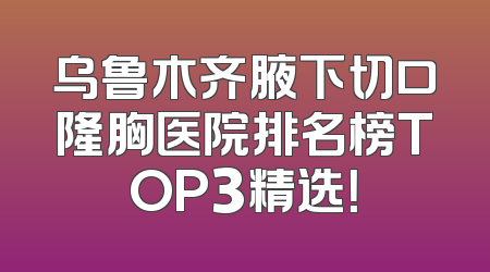 乌鲁木齐腋下切口隆胸医院排名榜TOP3精选！