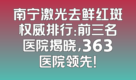 南宁激光去鲜红斑权威排行：前三名医院揭晓，363医院领先！