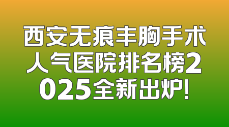 西安无痕丰胸手术人气医院排名榜2025全新出炉！