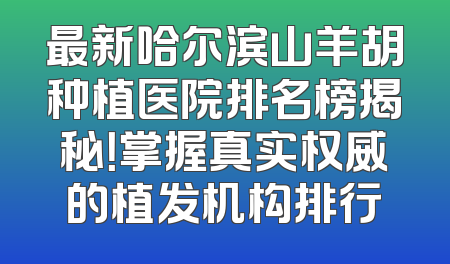 最新哈尔滨山羊胡种植医院排名榜揭秘！掌握真实权威的植发机构排行