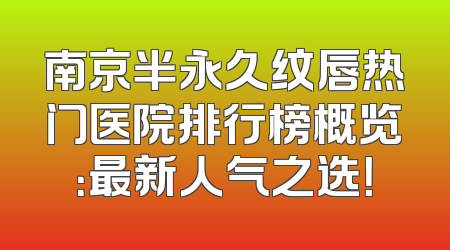 南京半永久纹唇热门医院排行榜概览：最新人气之选！