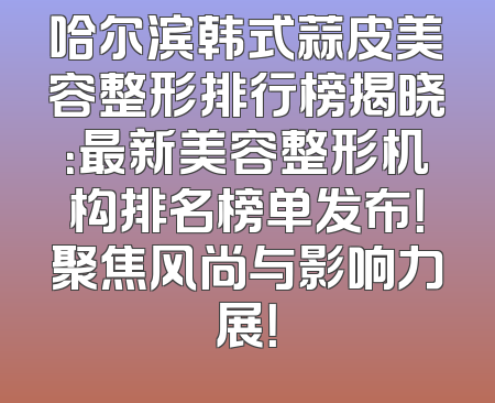 哈尔滨韩式蒜皮美容整形排行榜揭晓：最新美容整形机构排名榜单发布！聚焦风尚与影响力展！