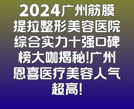2024广州筋膜提拉整形美容医院综合实力十强口碑榜大咖揭秘！广州恩喜医疗美容人气超高！