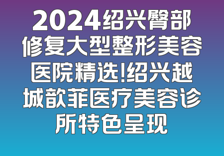 2024绍兴臀部修复大型整形美容医院精选！绍兴越城歆菲医疗美容诊所特色呈现