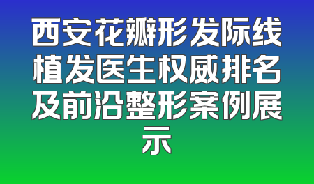 西安花瓣形发际线植发医生权威排名及前沿整形案例展示