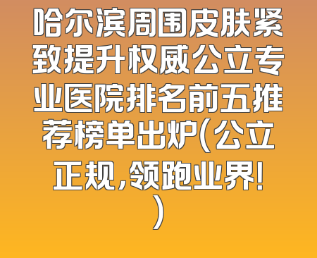 哈尔滨周围皮肤紧致提升权威公立专业医院排名前五推荐榜单出炉（公立正规，领跑业界！）
