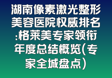 湖南像素激光整形美容医院权威排名：格莱美专家领衔年度总结概览（专家全城盘点）