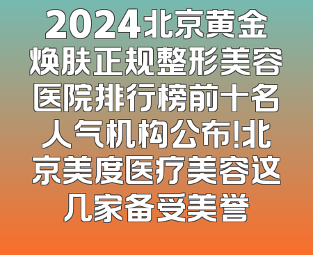 2024北京黄金焕肤正规整形美容医院排行榜前十名人气机构公布！北京美度医疗美容这几家备受美誉