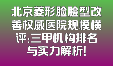 北京菱形脸脸型改善权威医院规模横评：三甲机构排名与实力解析！