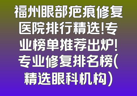 福州眼部疤痕修复医院排行精选！专业榜单推荐出炉！专业修复排名榜（精选眼科机构）