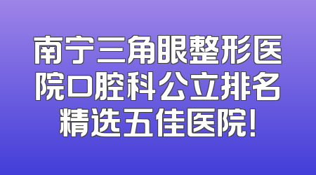 南宁三角眼整形医院口腔科公立排名精选五佳医院！