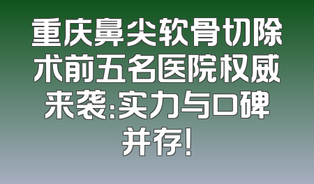 重庆鼻尖软骨切除术前五名医院权威来袭：实力与口碑并存！