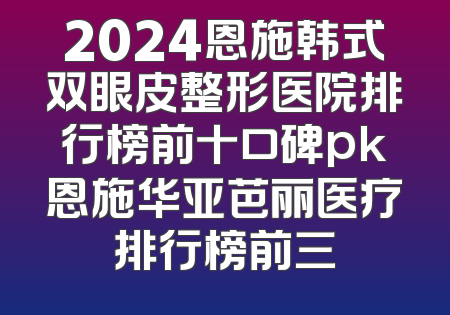2024恩施韩式双眼皮整形医院排行榜前十口碑pk恩施华亚芭丽医疗排行榜前三
