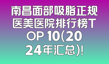 南昌面部吸脂正规医美医院排行榜TOP 10（2024年汇总）！