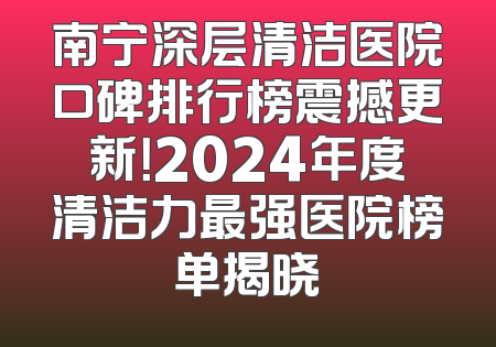南宁深层清洁医院口碑排行榜震撼更新！2024年度清洁力最强医院榜单揭晓