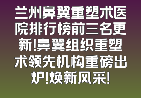 兰州鼻翼重塑术医院排行榜前三名更新！鼻翼组织重塑术领先机构重磅出炉！焕新风采！