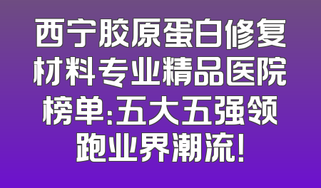 西宁胶原蛋白修复材料专业精品医院榜单：五大五强领跑业界潮流！