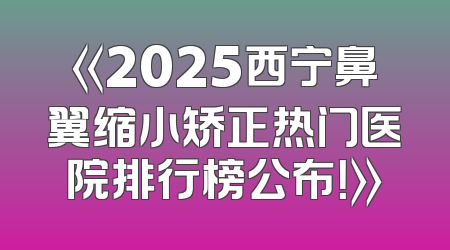 《2025西宁鼻翼缩小矫正热门医院排行榜公布！》