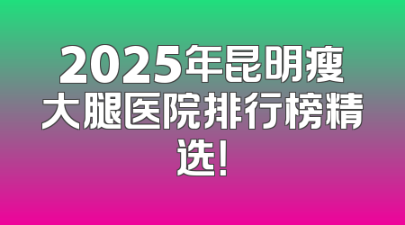 2025年昆明瘦大腿医院排行榜精选！