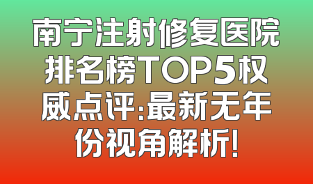 南宁注射修复医院排名榜TOP5权威点评：最新无年份视角解析！