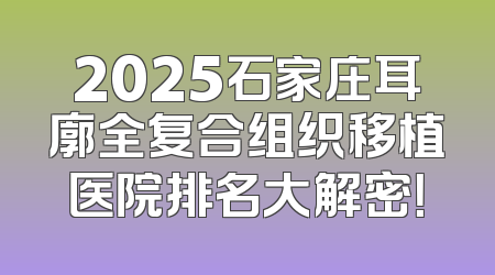 2025石家庄耳廓全复合组织移植医院排名大解密！
