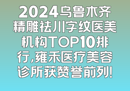 2024乌鲁木齐精雕祛川字纹医美机构TOP10排行，雍禾医疗美容诊所获赞誉前列！