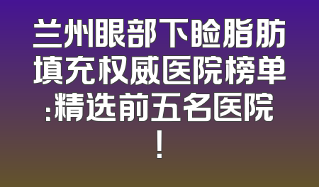 兰州眼部下睑脂肪填充权威医院榜单：精选前五名医院！