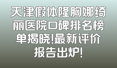 天津假体隆胸娜绮丽医院口碑排名榜单揭晓！最新评价报告出炉！