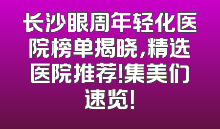 长沙眼周年轻化医院榜单揭晓，精选医院推荐！集美们速览！