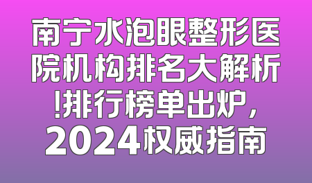 南宁水泡眼整形医院机构排名大解析！排行榜单出炉，2024权威指南