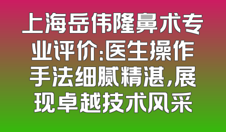 上海岳伟隆鼻术专业评价：医生操作手法细腻精湛，展现卓越技术风采