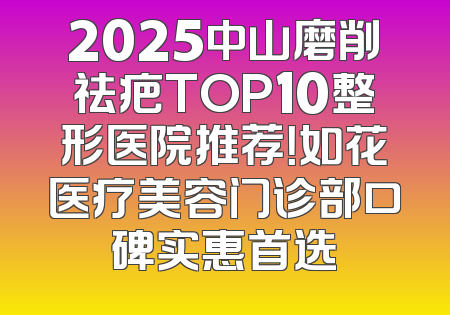 2025中山磨削祛疤TOP10整形医院推荐！如花医疗美容门诊部口碑实惠首选