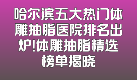 哈尔滨五大热门体雕抽脂医院排名出炉！体雕抽脂精选榜单揭晓