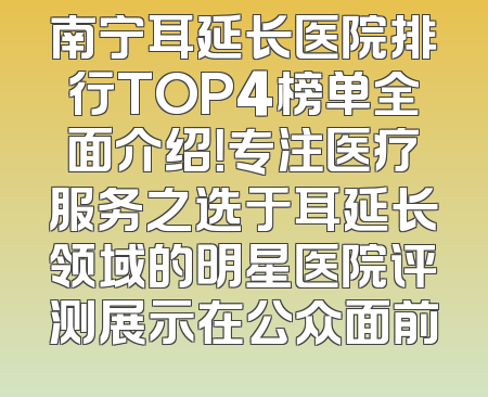 南宁耳延长医院排行TOP4榜单全面介绍！专注医疗服务之选于耳延长领域的明星医院评测展示在公众面前