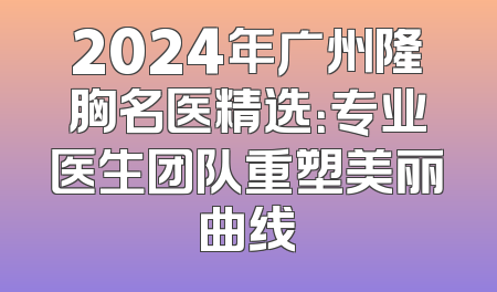 2024年广州隆胸名医精选：专业医生团队重塑美丽曲线