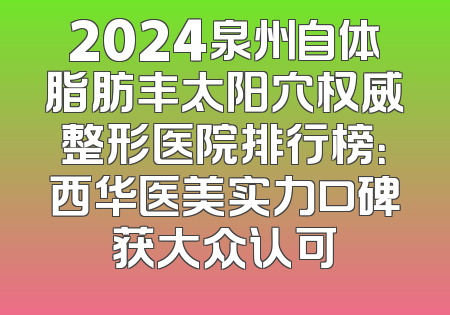 2024泉州自体脂肪丰太阳穴权威整形医院排行榜：西华医美实力口碑获大众认可