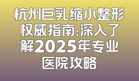 杭州巨乳缩小整形权威指南：深入了解2025年专业医院攻略
