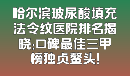 哈尔滨玻尿酸填充法令纹医院排名揭晓：口碑最佳三甲榜独占鳌头！