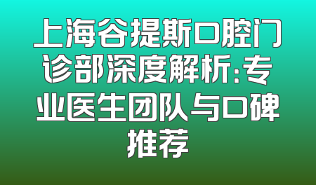 上海谷提斯口腔门诊部深度解析：专业医生团队与口碑推荐