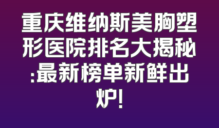 重庆维纳斯美胸塑形医院排名大揭秘：最新榜单新鲜出炉！