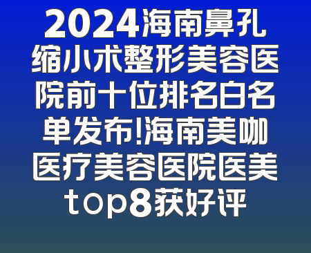 2024海南鼻孔缩小术整形美容医院前十位排名白名单发布！海南美咖医疗美容医院医美top8获好评