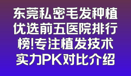 东莞私密毛发种植优选前五医院排行榜！专注植发技术实力PK对比介绍