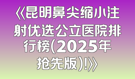 《昆明鼻尖缩小注射优选公立医院排行榜（2025年抢先版）！》