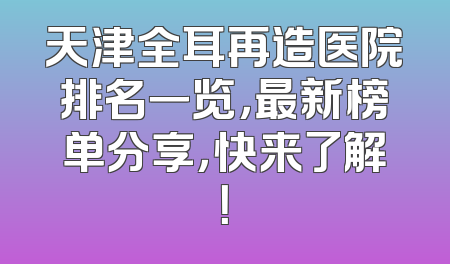 天津全耳再造医院排名一览，最新榜单分享，快来了解！