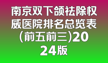 南京双下颌祛除权威医院排名总览表（前五前三）2024版