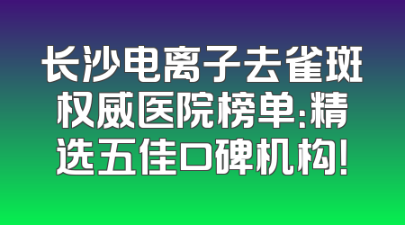 长沙电离子去雀斑权威医院榜单：精选五佳口碑机构！