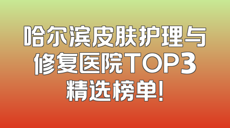哈尔滨皮肤护理与修复医院TOP3精选榜单！