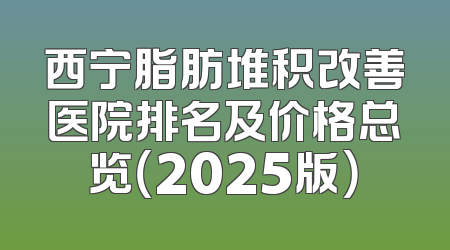 西宁脂肪堆积改善医院排名及价格总览（2025版）